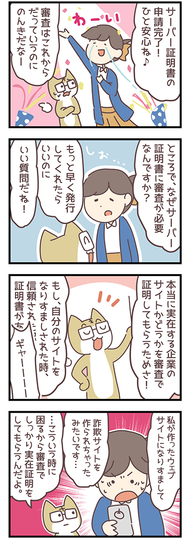 「サーバー証明書の申請完了！ひと安心ね！」「審査はこれからだっていうのにのんきだなー」「ところでなぜサーバー証明書に審査が必要なんですか？」「もっと早く発行してくれたらいいのに」「いい質問だね！」「本当に実在する企業のサイトかどうかを審査で証明してもらうためさ！」「もし、自分のサイトをなりすましされた時、信頼された認証局から発行された証明書があれば...」「ギャーー！！」「私が作ったウェブサイトになりすまして詐欺サイトを作られちゃったみたいです・・・」「こういう時に困るから審査でしっかり実在証明をしてもらうんだよ」